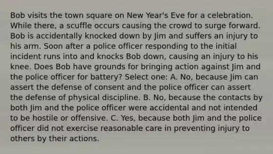 Bob visits the town square on New Year's Eve for a celebration. While there, a scuffle occurs causing the crowd to surge forward. Bob is accidentally knocked down by Jim and suffers an injury to his arm. Soon after a police officer responding to the initial incident runs into and knocks Bob down, causing an injury to his knee. Does Bob have grounds for bringing action against Jim and the police officer for battery? Select one: A. No, because Jim can assert the defense of consent and the police officer can assert the defense of physical discipline. B. No, because the contacts by both Jim and the police officer were accidental and not intended to be hostile or offensive. C. Yes, because both Jim and the police officer did not exercise reasonable care in preventing injury to others by their actions.