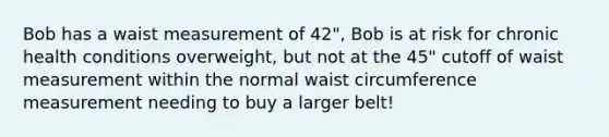 Bob has a waist measurement of 42", Bob is at risk for chronic health conditions overweight, but not at the 45" cutoff of waist measurement within the normal waist circumference measurement needing to buy a larger belt!