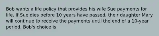 Bob wants a life policy that provides his wife Sue payments for life. If Sue dies before 10 years have passed, their daughter Mary will continue to receive the payments until the end of a 10-year period. Bob's choice is