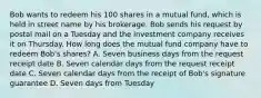 Bob wants to redeem his 100 shares in a mutual fund, which is held in street name by his brokerage. Bob sends his request by postal mail on a Tuesday and the investment company receives it on Thursday. How long does the mutual fund company have to redeem Bob's shares? A. Seven business days from the request receipt date B. Seven calendar days from the request receipt date C. Seven calendar days from the receipt of Bob's signature guarantee D. Seven days from Tuesday