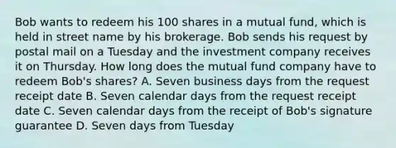 Bob wants to redeem his 100 shares in a mutual fund, which is held in street name by his brokerage. Bob sends his request by postal mail on a Tuesday and the investment company receives it on Thursday. How long does the mutual fund company have to redeem Bob's shares? A. Seven business days from the request receipt date B. Seven calendar days from the request receipt date C. Seven calendar days from the receipt of Bob's signature guarantee D. Seven days from Tuesday