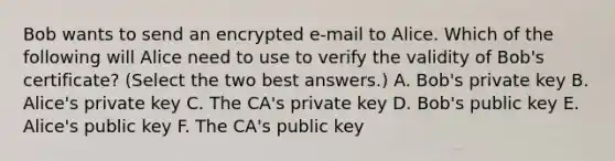 Bob wants to send an encrypted e-mail to Alice. Which of the following will Alice need to use to verify the validity of Bob's certificate? (Select the two best answers.) A. Bob's private key B. Alice's private key C. The CA's private key D. Bob's public key E. Alice's public key F. The CA's public key