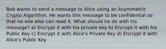 Bob wants to send a message to Alice using an Asymmetric Crypto Algorithm. He wants this message to be confidential so that no one else can read it. What should he do with his message? a) Encrypt it with his private key b) Encrypt it with his Public Key c) Encrypt it with Alice's Private Key d) Encrypt it with Alice's Public Key