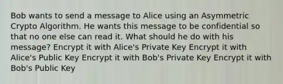 Bob wants to send a message to Alice using an Asymmetric Crypto Algorithm. He wants this message to be confidential so that no one else can read it. What should he do with his message? Encrypt it with Alice's Private Key Encrypt it with Alice's Public Key Encrypt it with Bob's Private Key Encrypt it with Bob's Public Key