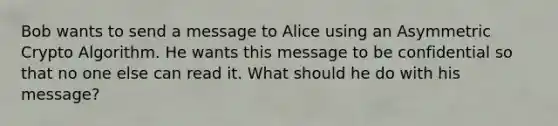 Bob wants to send a message to Alice using an Asymmetric Crypto Algorithm. He wants this message to be confidential so that no one else can read it. What should he do with his message?