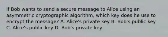 If Bob wants to send a secure message to Alice using an asymmetric cryptographic algorithm, which key does he use to encrypt the message? A. Alice's private key B. Bob's public key C. Alice's public key D. Bob's private key