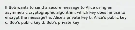 If Bob wants to send a secure message to Alice using an asymmetric cryptographic algorithm, which key does he use to encrypt the message? a. Alice's private key b. Alice's public key c. Bob's public key d. Bob's private key