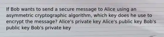 If Bob wants to send a secure message to Alice using an asymmetric cryptographic algorithm, which key does he use to encrypt the message? Alice's private key Alice's public key Bob's public key Bob's private key