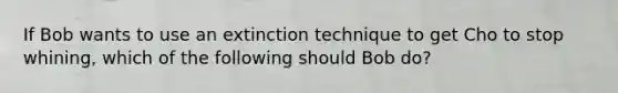 If Bob wants to use an extinction technique to get Cho to stop whining, which of the following should Bob do?