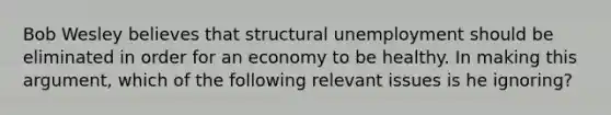 Bob Wesley believes that structural unemployment should be eliminated in order for an economy to be healthy. In making this​ argument, which of the following relevant issues is he​ ignoring?