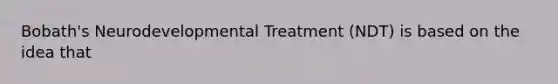 Bobath's Neurodevelopmental Treatment (NDT) is based on the idea that