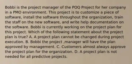 Bobbi is the project manager of the POQ Project for her company in a PMO environment. This project is to customize a piece of software, install the software throughout the organization, train the staff on the new software, and write help documentation on the software. Bobbi is currently working on the project plan for this project. Which of the following statement about the project plan is true? A. A project plan cannot be changed during project execution. B. Bobbi the project ,manager will have the plan approved by management. C. Customers almost always approve the project plan for the organization. D. A project plan is not needed for all predictive projects.