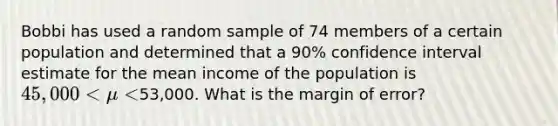 Bobbi has used a random sample of 74 members of a certain population and determined that a 90% confidence interval estimate for the mean income of the population is 45,000 < 𝜇 <53,000. What is the margin of error?