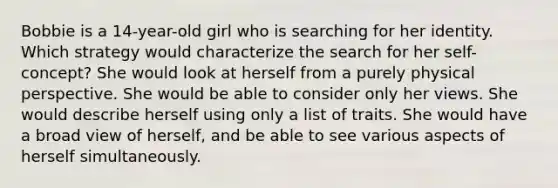 Bobbie is a 14-year-old girl who is searching for her identity. Which strategy would characterize the search for her self-concept? She would look at herself from a purely physical perspective. She would be able to consider only her views. She would describe herself using only a list of traits. She would have a broad view of herself, and be able to see various aspects of herself simultaneously.