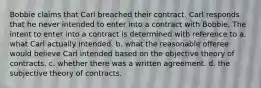 Bobbie claims that Carl breached their contract. Carl responds that he never intended to enter into a contract with Bobbie. The intent to enter into a contract is determined with reference to a. what Carl actually intended. b. what the reasonable offeree would believe Carl intended based on the objective theory of contracts. c. whether there was a written agreement. d. the subjective theory of contracts.