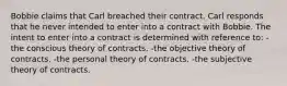 Bobbie claims that Carl breached their contract. Carl responds that he never intended to enter into a contract with Bobbie. The intent to enter into a contract is determined with reference to: -the conscious theory of contracts. -the objective theory of contracts. -the personal theory of contracts. -the subjective theory of contracts.