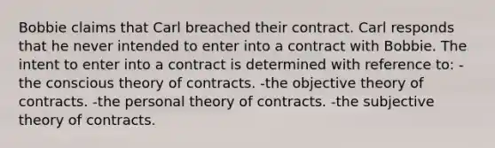 Bobbie claims that Carl breached their contract. Carl responds that he never intended to enter into a contract with Bobbie. The intent to enter into a contract is determined with reference to: -the conscious theory of contracts. -the objective theory of contracts. -the personal theory of contracts. -the subjective theory of contracts.