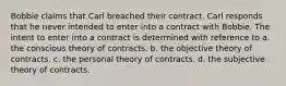 Bobbie claims that Carl breached their contract. Carl responds that he never intended to enter into a contract with Bobbie. The intent to enter into a contract is determined with reference to a. the conscious theory of contracts. b. the objective theory of contracts. c. the personal theory of contracts. d. the subjective theory of contracts.