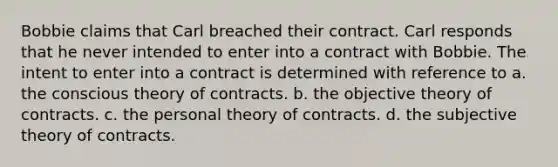 Bobbie claims that Carl breached their contract. Carl responds that he never intended to enter into a contract with Bobbie. The intent to enter into a contract is determined with reference to a. the conscious theory of contracts. b. the objective theory of contracts. c. the personal theory of contracts. d. the subjective theory of contracts.