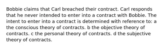 Bobbie claims that Carl breached their contract. Carl responds that he never intended to enter into a contract with Bobbie. The intent to enter into a contract is determined with reference to: a the conscious theory of contracts. b the objective theory of contracts. c the personal theory of contracts. d the subjective theory of contracts.