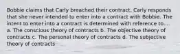 Bobbie claims that Carly breached their contract. Carly responds that she never intended to enter into a contract with Bobbie. The intent to enter into a contract is determined with reference to.... a. The conscious theory of contracts b. The objective theory of contracts c. The personal theory of contracts d. The subjective theory of contracts