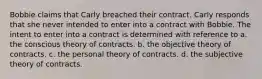 Bobbie claims that Carly breached their contract. Carly responds that she never intended to enter into a contract with Bobbie. The intent to enter into a contract is determined with reference to a. the conscious theory of contracts. b. the objective theory of contracts. c. the personal theory of contracts. d. the subjective theory of contracts.