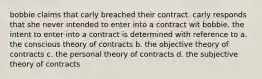 bobbie claims that carly breached their contract. carly responds that she never intended to enter into a contract wit bobbie. the intent to enter into a contract is determined with reference to a. the conscious theory of contracts b. the objective theory of contracts c. the personal theory of contracts d. the subjective theory of contracts