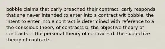 bobbie claims that carly breached their contract. carly responds that she never intended to enter into a contract wit bobbie. the intent to enter into a contract is determined with reference to a. the conscious theory of contracts b. the objective theory of contracts c. the personal theory of contracts d. the subjective theory of contracts