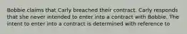 Bobbie claims that Carly breached their contract. Carly responds that she never intended to enter into a contract with Bobbie. The intent to enter into a contract is determined with reference to