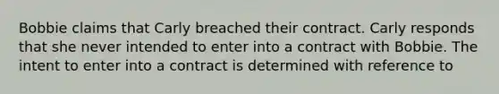 Bobbie claims that Carly breached their contract. Carly responds that she never intended to enter into a contract with Bobbie. The intent to enter into a contract is determined with reference to