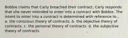 Bobbie claims that Carly breached their contract. Carly responds that she never intended to enter into a contract with Bobbie. The intent to enter into a contract is determined with reference to... a. the conscious theory of contracts. b. the objective theory of contracts. c. the personal theory of contracts. d. the subjective theory of contracts.