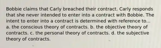 Bobbie claims that Carly breached their contract. Carly responds that she never intended to enter into a contract with Bobbie. The intent to enter into a contract is determined with reference to... a. the conscious theory of contracts. b. the objective theory of contracts. c. the personal theory of contracts. d. the subjective theory of contracts.