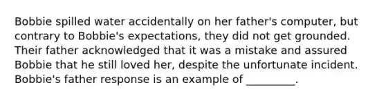 Bobbie spilled water accidentally on her father's computer, but contrary to Bobbie's expectations, they did not get grounded. Their father acknowledged that it was a mistake and assured Bobbie that he still loved her, despite the unfortunate incident. Bobbie's father response is an example of _________.