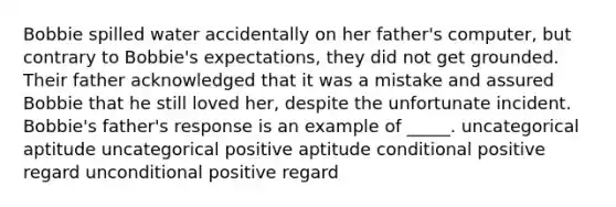 Bobbie spilled water accidentally on her father's computer, but contrary to Bobbie's expectations, they did not get grounded. Their father acknowledged that it was a mistake and assured Bobbie that he still loved her, despite the unfortunate incident. Bobbie's father's response is an example of _____. uncategorical aptitude uncategorical positive aptitude conditional positive regard unconditional positive regard