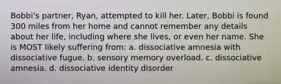 Bobbi's partner, Ryan, attempted to kill her. Later, Bobbi is found 300 miles from her home and cannot remember any details about her life, including where she lives, or even her name. She is MOST likely suffering from: a. dissociative amnesia with dissociative fugue. b. sensory memory overload. c. dissociative amnesia. d. dissociative identity disorder