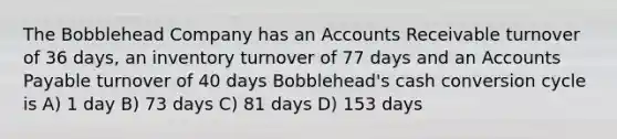 The Bobblehead Company has an Accounts Receivable turnover of 36 days, an inventory turnover of 77 days and an Accounts Payable turnover of 40 days Bobblehead's cash conversion cycle is A) 1 day B) 73 days C) 81 days D) 153 days