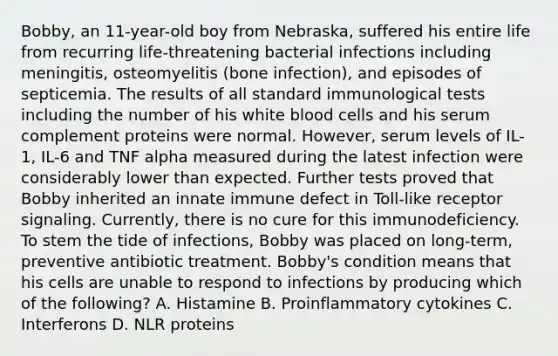 Bobby, an 11-year-old boy from Nebraska, suffered his entire life from recurring life-threatening bacterial infections including meningitis, osteomyelitis (bone infection), and episodes of septicemia. The results of all standard immunological tests including the number of his white blood cells and his serum complement proteins were normal. However, serum levels of IL-1, IL-6 and TNF alpha measured during the latest infection were considerably lower than expected. Further tests proved that Bobby inherited an innate immune defect in Toll-like receptor signaling. Currently, there is no cure for this immunodeficiency. To stem the tide of infections, Bobby was placed on long-term, preventive antibiotic treatment. Bobby's condition means that his cells are unable to respond to infections by producing which of the following? A. Histamine B. Proinflammatory cytokines C. Interferons D. NLR proteins