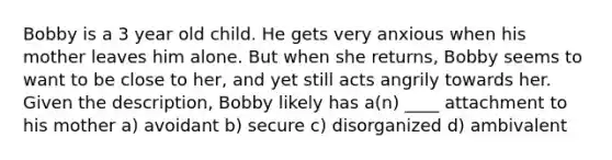 Bobby is a 3 year old child. He gets very anxious when his mother leaves him alone. But when she returns, Bobby seems to want to be close to her, and yet still acts angrily towards her. Given the description, Bobby likely has a(n) ____ attachment to his mother a) avoidant b) secure c) disorganized d) ambivalent