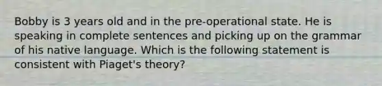 Bobby is 3 years old and in the pre-operational state. He is speaking in complete sentences and picking up on the grammar of his native language. Which is the following statement is consistent with Piaget's theory?