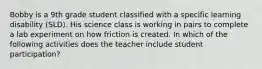 Bobby is a 9th grade student classified with a specific learning disability (SLD). His science class is working in pairs to complete a lab experiment on how friction is created. In which of the following activities does the teacher include student participation?