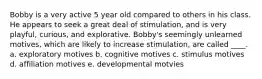 Bobby is a very active 5 year old compared to others in his class. He appears to seek a great deal of stimulation, and is very playful, curious, and explorative. Bobby's seemingly unlearned motives, which are likely to increase stimulation, are called ____. a. exploratory motives b. cognitive motives c. stimulus motives d. affiliation motives e. developmental motvies