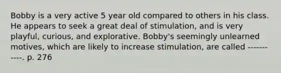 Bobby is a very active 5 year old compared to others in his class. He appears to seek a great deal of stimulation, and is very playful, curious, and explorative. Bobby's seemingly unlearned motives, which are likely to increase stimulation, are called -----------. p. 276