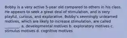 Bobby is a very active 5-year old compared to others in his class. He appears to seek a great deal of stimulation, and is very playful, curious, and explorative. Bobby's seemingly unlearned motives, which are likely to increase stimulation, are called ________. a. developmental motives b. exploratory motives c. stimulus motives d. cognitive motives