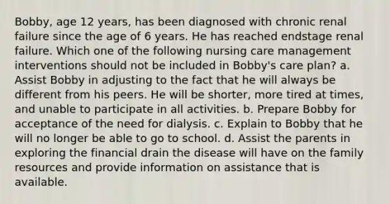 Bobby, age 12 years, has been diagnosed with chronic renal failure since the age of 6 years. He has reached endstage renal failure. Which one of the following nursing care management interventions should not be included in Bobby's care plan? a. Assist Bobby in adjusting to the fact that he will always be different from his peers. He will be shorter, more tired at times, and unable to participate in all activities. b. Prepare Bobby for acceptance of the need for dialysis. c. Explain to Bobby that he will no longer be able to go to school. d. Assist the parents in exploring the financial drain the disease will have on the family resources and provide information on assistance that is available.