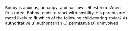 Bobby is anxious, unhappy, and has low self-esteem. When frustrated, Bobby tends to react with hostility. His parents are mostl likely to fit which of the following child-rearing styles? A) authoritative B) authoritarian C) permissive D) uninvolved