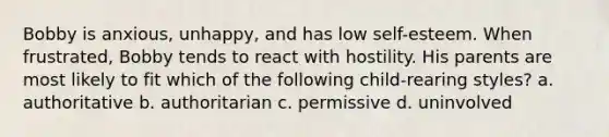 Bobby is anxious, unhappy, and has low self-esteem. When frustrated, Bobby tends to react with hostility. His parents are most likely to fit which of the following child-rearing styles? a. authoritative b. authoritarian c. permissive d. uninvolved