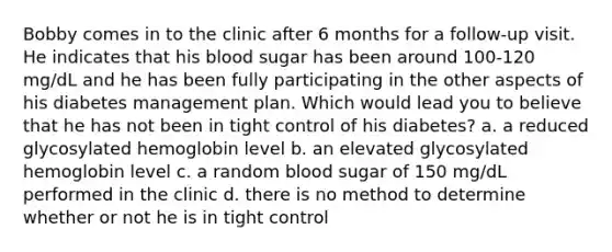 Bobby comes in to the clinic after 6 months for a follow-up visit. He indicates that his blood sugar has been around 100-120 mg/dL and he has been fully participating in the other aspects of his diabetes management plan. Which would lead you to believe that he has not been in tight control of his diabetes? a. a reduced glycosylated hemoglobin level b. an elevated glycosylated hemoglobin level c. a random blood sugar of 150 mg/dL performed in the clinic d. there is no method to determine whether or not he is in tight control