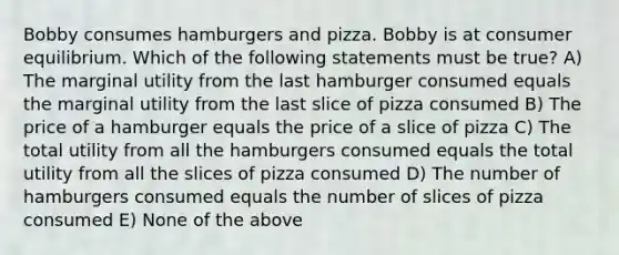 Bobby consumes hamburgers and pizza. Bobby is at consumer equilibrium. Which of the following statements must be true? A) The marginal utility from the last hamburger consumed equals the marginal utility from the last slice of pizza consumed B) The price of a hamburger equals the price of a slice of pizza C) The total utility from all the hamburgers consumed equals the total utility from all the slices of pizza consumed D) The number of hamburgers consumed equals the number of slices of pizza consumed E) None of the above