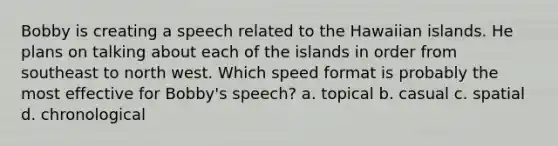 Bobby is creating a speech related to the Hawaiian islands. He plans on talking about each of the islands in order from southeast to north west. Which speed format is probably the most effective for Bobby's speech? a. topical b. casual c. spatial d. chronological