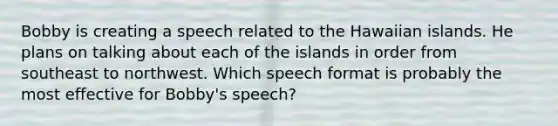 Bobby is creating a speech related to the Hawaiian islands. He plans on talking about each of the islands in order from southeast to northwest. Which speech format is probably the most effective for Bobby's speech?